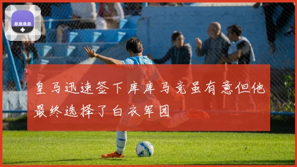皇马迅速签下库库马竞虽有意但他最终选择了白衣军团