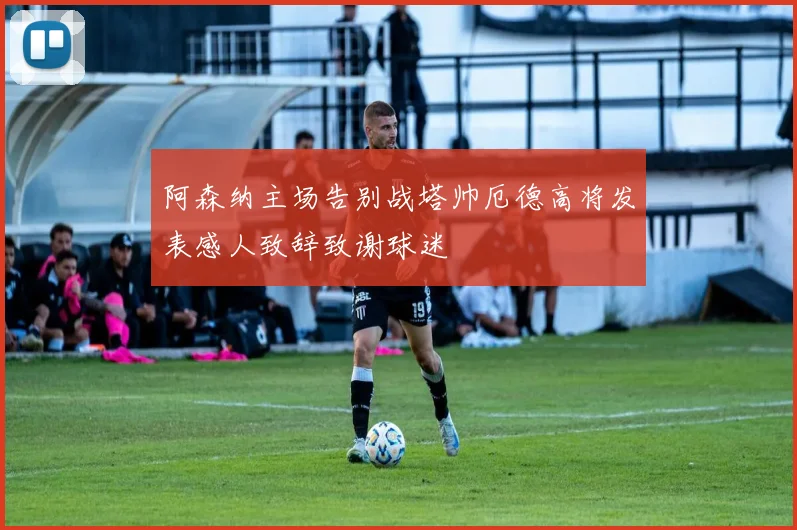 阿森纳主场告别战塔帅厄德高将发表感人致辞致谢球迷