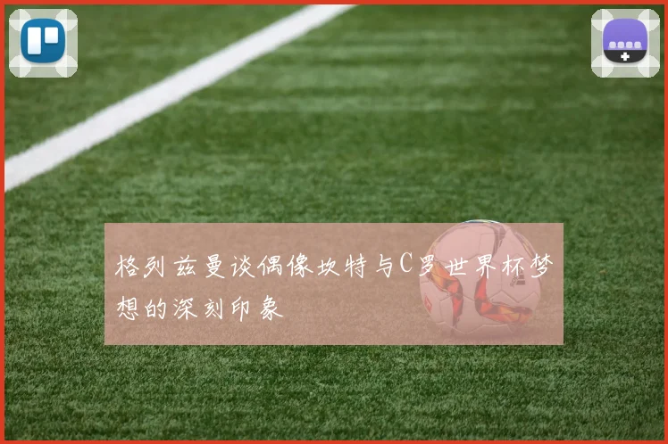 格列兹曼谈偶像坎特与C罗世界杯梦想的深刻印象