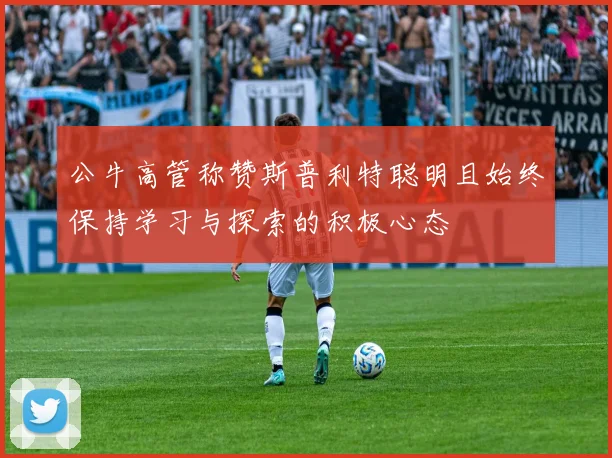 公牛高管称赞斯普利特聪明且始终保持学习与探索的积极心态