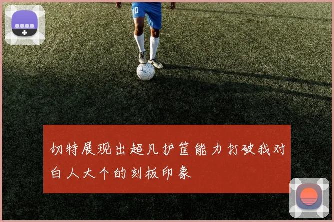 切特展现出超凡护筐能力打破我对白人大个的刻板印象