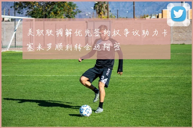 美职联调解优先签约权争议助力卡塞米罗顺利转会迈阿密