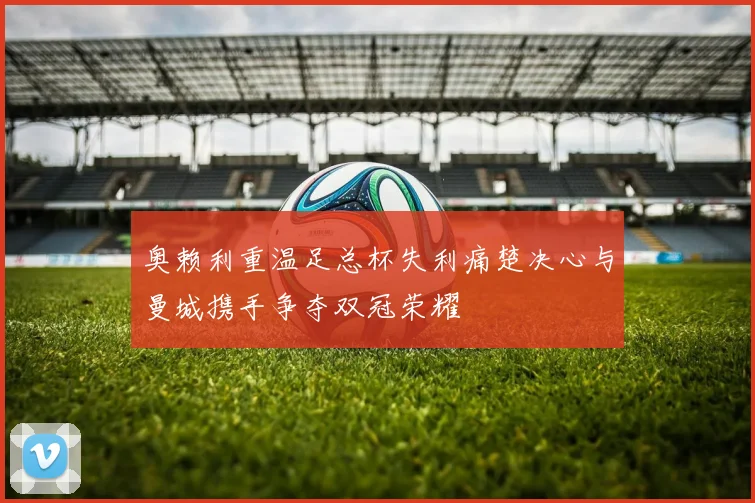 奥赖利重温足总杯失利痛楚决心与曼城携手争夺双冠荣耀