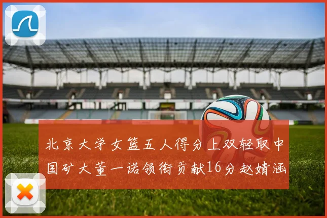 北京大学女篮五人得分上双轻取中国矿大董一诺领衔贡献16分赵婧涵接近双双