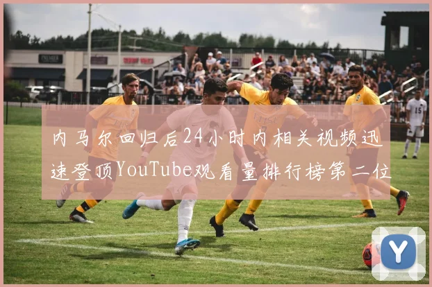 内马尔回归后24小时内相关视频迅速登顶YouTube观看量排行榜第二位