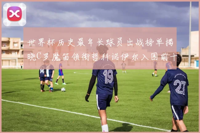 世界杯历史最年长球员出战榜单揭晓C罗魔笛领衔哲科诺伊尔入围前十