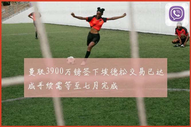 曼联3900万镑签下埃德松交易已达成手续需等至七月完成