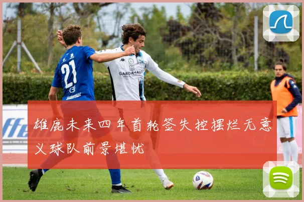 雄鹿未来四年首轮签失控摆烂无意义球队前景堪忧